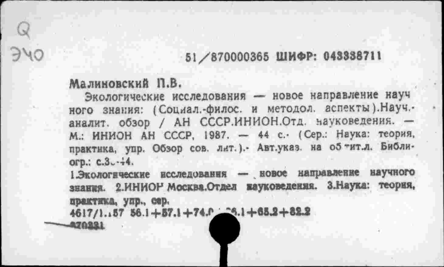 ﻿Э\о
51/870000365 ШИФР: 04333871»
Малиновский П.В.
Экологические исследования — новое направление науч ного знания: (Социал.-филос. и методол. аспекты).Науч.-аналит. обзор / АН СССР.ИНИОН.Отд. науковедения. — М.: ИНИОН АН СССР, 1987. — 44 с.- (Сер.: Наука: теория, практика, упр. Обзор сов. лит.).- Авт.указ. на оЗ’ит.л. Библи-огр.: с.Зь-44.
1 Экологические исследования — . новое направление научного знания. 2.ИНИОН Москва.Отдел вауковедения. З.Наука: теория, ПП1ХТИКД. УСТ.. СИР.
4617/1.187 56 14-87.14-74.0^5.14-88.24-82^
—-адоыл